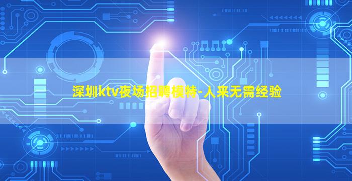 深圳ktv夜场招聘模特-人来无需经验